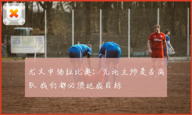 尤文中场拉比奥：无论主帅是否离队 我们都必须达成目标