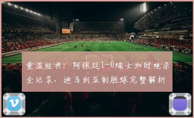 重温经典:阿根廷1-0瑞士加时绝杀全记录,迪马利亚制胜球完整解析