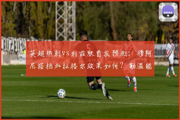 英超热刺vs利兹联首发预测:穆阿尼搭档加拉格尔效果如何?勒温能否登场成看点