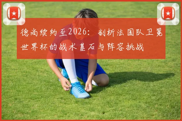 德尚续约至2026：剖析法国队卫冕世界杯的战术基石与阵容挑战