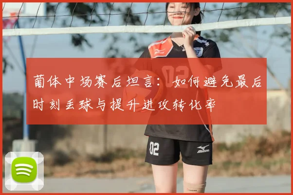 葡体中场赛后坦言:如何避免最后时刻丢球与提升进攻转化率