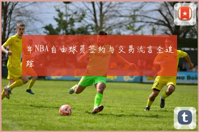 年NBA自由球员签约与交易流言全追踪