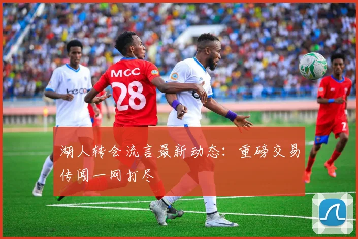 湖人转会流言最新动态：重磅交易传闻一网打尽