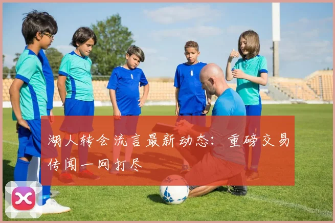 湖人转会流言最新动态：重磅交易传闻一网打尽