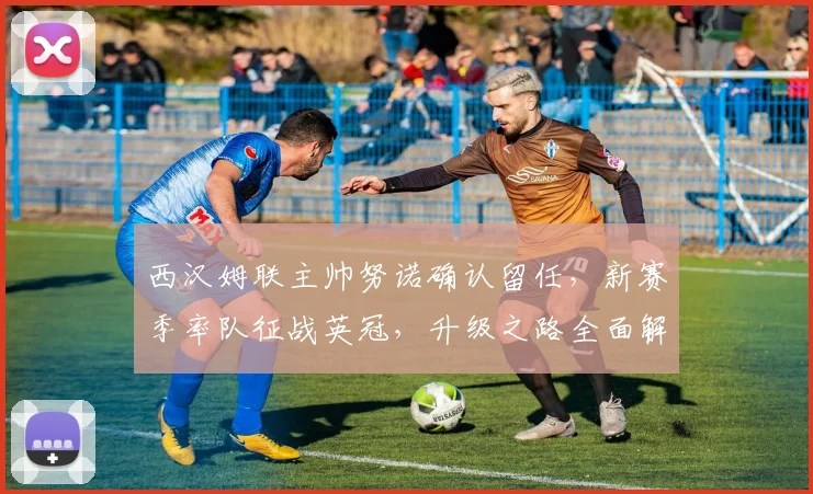 西汉姆联主帅努诺确认留任,新赛季率队征战英冠,升级之路全面解析