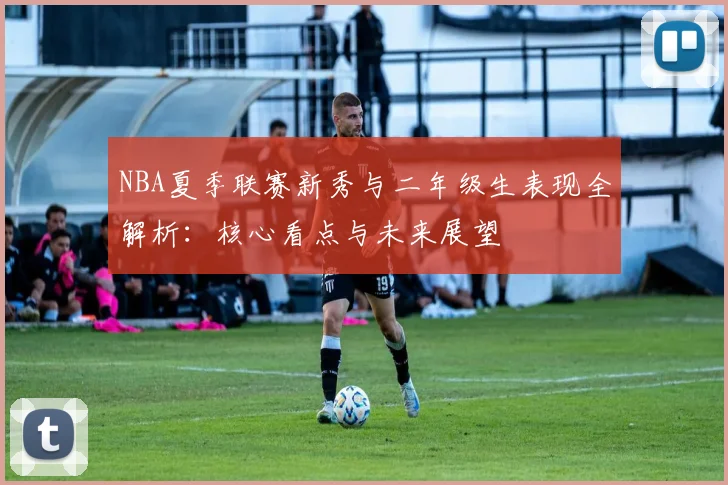 NBA夏季联赛新秀与二年级生表现全解析：核心看点与未来展望