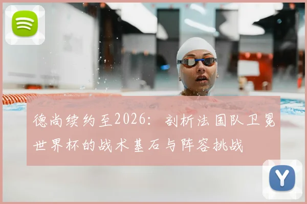 德尚续约至2026:剖析法国队卫冕世界杯的战术基石与阵容挑战