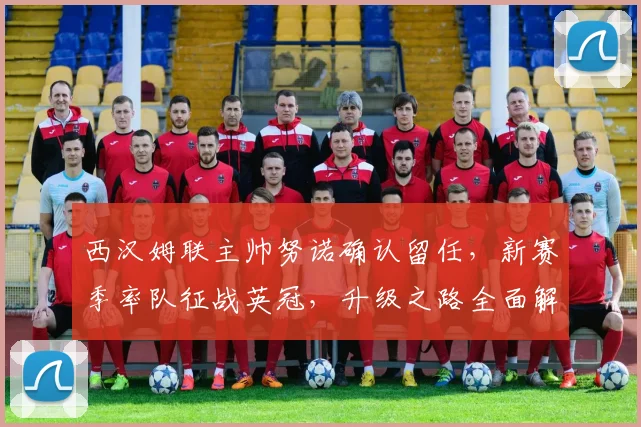 西汉姆联主帅努诺确认留任,新赛季率队征战英冠,升级之路全面解析
